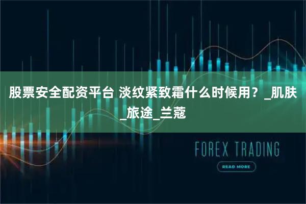 股票安全配资平台 淡纹紧致霜什么时候用？_肌肤_旅途_兰蔻