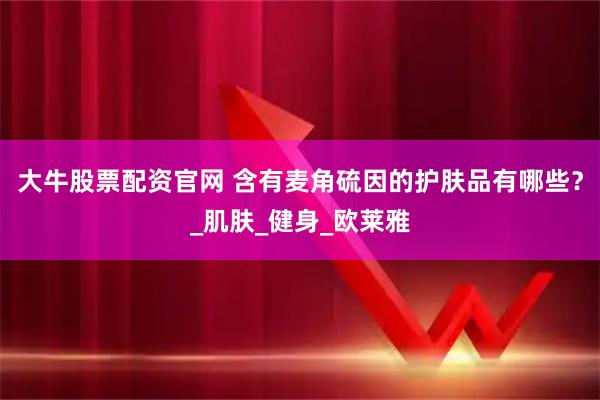 大牛股票配资官网 含有麦角硫因的护肤品有哪些？_肌肤_健身_欧莱雅