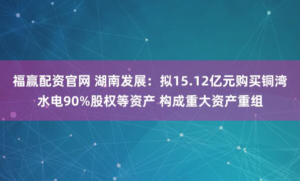 福赢配资官网 湖南发展：拟15.12亿元购买铜湾水电90%股权等资产 构成重大资产重组