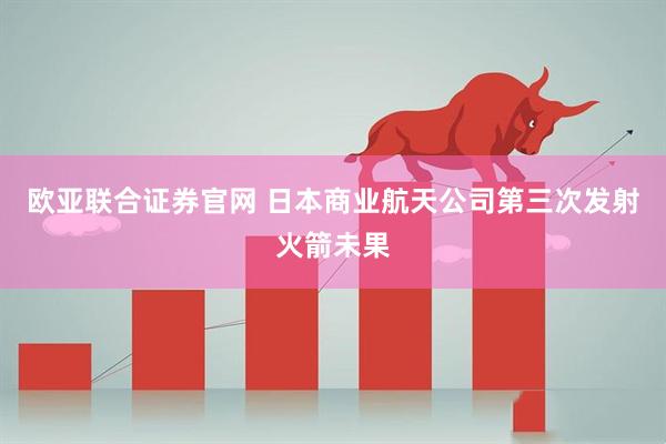 欧亚联合证券官网 日本商业航天公司第三次发射火箭未果