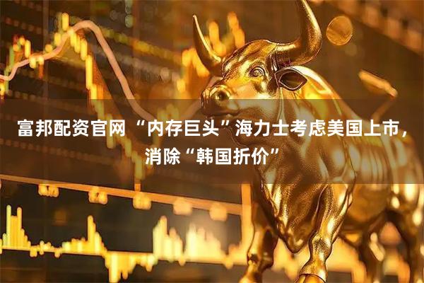 富邦配资官网 “内存巨头”海力士考虑美国上市，消除“韩国折价”