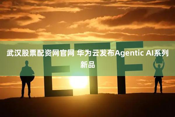 武汉股票配资网官网 华为云发布Agentic AI系列新品